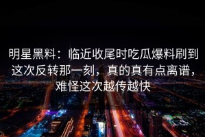明星黑料：临近收尾时吃瓜爆料刷到这次反转那一刻，真的真有点离谱，难怪这次越传越快