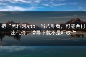 把“黑料网app”当八卦看，可能会付出代价：诱导下载不是吓唬你