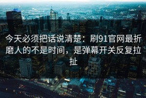 今天必须把话说清楚：刷91官网最折磨人的不是时间，是弹幕开关反复拉扯