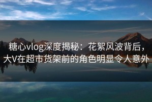 糖心vlog深度揭秘：花絮风波背后，大V在超市货架前的角色明显令人意外