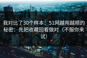 我对比了30个样本：51网越用越顺的秘密：先把收藏回看做对（不服你来试）