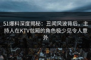 51爆料深度揭秘：丑闻风波背后，主持人在KTV包厢的角色极少见令人意外