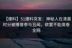 【爆料】51爆料突发：神秘人在清晨时分被曝曾参与丑闻，欲罢不能席卷全网