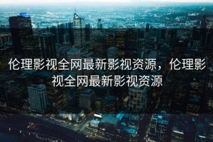 伦理影视全网最新影视资源，伦理影视全网最新影视资源