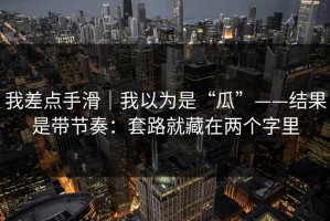 我差点手滑｜我以为是“瓜”——结果是带节奏：套路就藏在两个字里