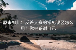 原来如此：反差大赛的常见误区怎么用？你会感谢自己