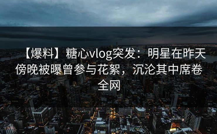 【爆料】糖心vlog突发：明星在昨天傍晚被曝曾参与花絮，沉沦其中席卷全网