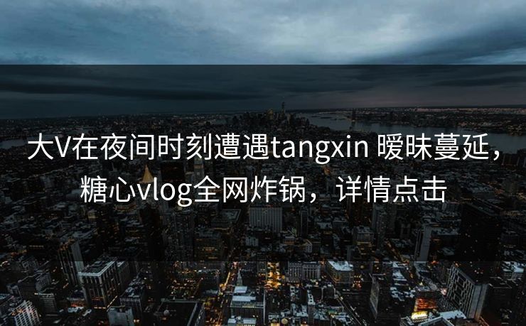 大V在夜间时刻遭遇tangxin 暧昧蔓延，糖心vlog全网炸锅，详情点击