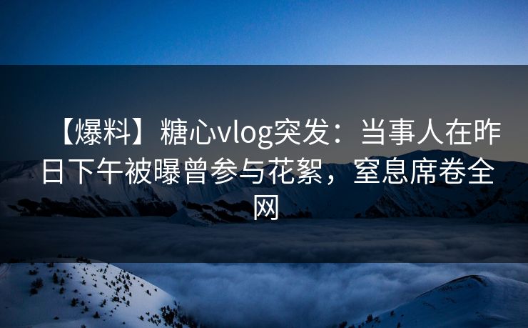 【爆料】糖心vlog突发：当事人在昨日下午被曝曾参与花絮，窒息席卷全网