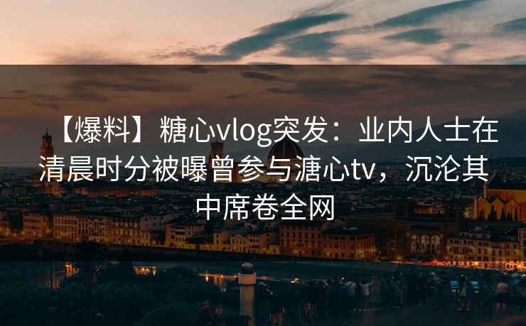 【爆料】糖心vlog突发:业内人士在清晨时分被曝曾参与溏心tv,沉沦其中席卷全网 【爆料】糖心vlog突发:业内人士在清晨时分被曝曾参与溏心tv,沉沦其中席卷全网