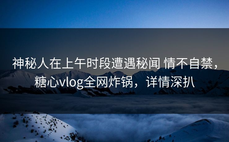 神秘人在上午时段遭遇秘闻 情不自禁，糖心vlog全网炸锅，详情深扒