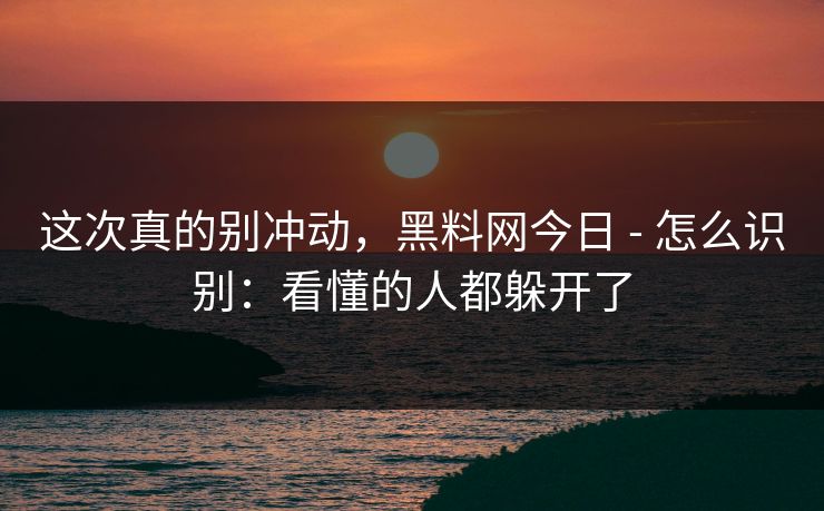 这次真的别冲动，黑料网今日 - 怎么识别：看懂的人都躲开了