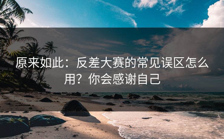 原来如此：反差大赛的常见误区怎么用？你会感谢自己