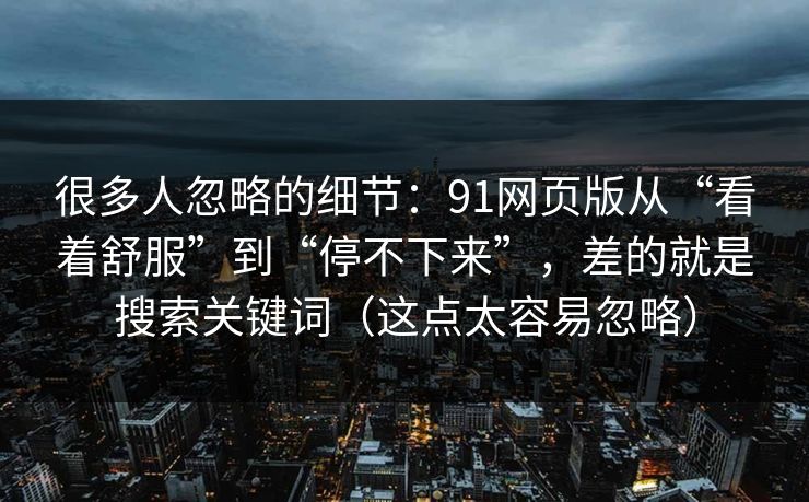 很多人忽略的细节：91网页版从“看着舒服”到“停不下来”，差的就是搜索关键词（这点太容易忽略）