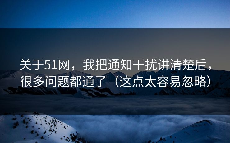 关于51网，我把通知干扰讲清楚后，很多问题都通了（这点太容易忽略）